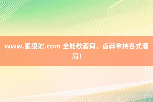 www.狠狠射.com 全能敬酒词，卤莽拿持各式酒局！