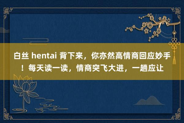 白丝 hentai 背下来，你亦然高情商回应妙手！每天读一读，情商突飞大进，一趟应让