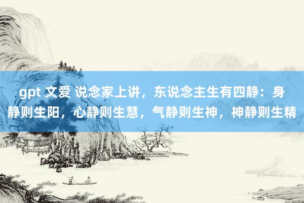 gpt 文爱 说念家上讲，东说念主生有四静：身静则生阳，心静则生慧，气静则生神，神静则生精