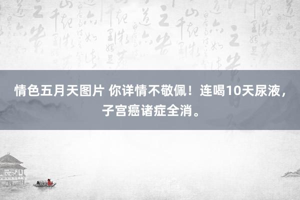 情色五月天图片 你详情不敬佩！连喝10天尿液，子宫癌诸症全消。
