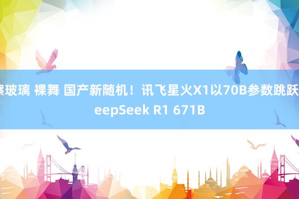 擦玻璃 裸舞 国产新随机！讯飞星火X1以70B参数跳跃DeepSeek R1 671B