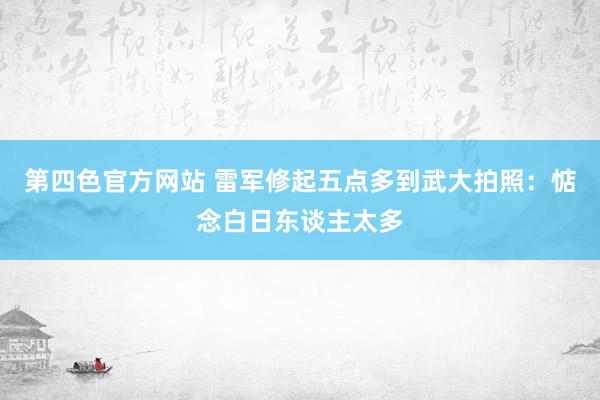 第四色官方网站 雷军修起五点多到武大拍照：惦念白日东谈主太多