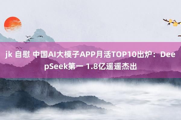 jk 自慰 中国AI大模子APP月活TOP10出炉：DeepSeek第一 1.8亿遥遥杰出